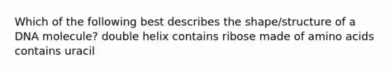 Which of the following best describes the shape/structure of a DNA molecule? double helix contains ribose made of amino acids contains uracil