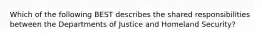 Which of the following BEST describes the shared responsibilities between the Departments of Justice and Homeland Security?