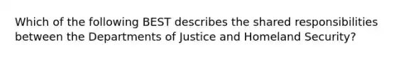 Which of the following BEST describes the shared responsibilities between the Departments of Justice and Homeland Security?