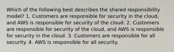 Which of the following best describes the shared responsibility model? 1. Customers are responsible for security in the cloud, and AWS is responsible for security of the cloud. 2. Customers are responsible for security of the cloud, and AWS is responsible for security in the cloud. 3. Customers are responsible for all security. 4. AWS is responsible for all security.