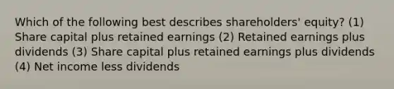 Which of the following best describes shareholders' equity? (1) Share capital plus retained earnings (2) Retained earnings plus dividends (3) Share capital plus retained earnings plus dividends (4) Net income less dividends