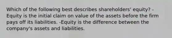 Which of the following best describes shareholders' equity? -Equity is the initial claim on value of the assets before the firm pays off its liabilities. -Equity is the difference between the company's assets and liabilities.