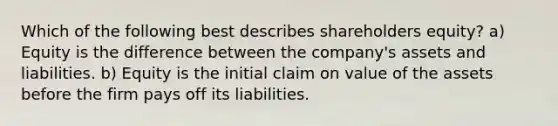 Which of the following best describes shareholders equity? a) Equity is the difference between the company's assets and liabilities. b) Equity is the initial claim on value of the assets before the firm pays off its liabilities.