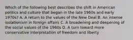 Which of the following best describes the shift in American politics and culture that began in the late 1960s and early 1970s? A. A return to the values of the New Deal B. An intense isolationism in foreign affairs C. A broadening and deepening of the social values of the 1960s D. A turn toward more conservative interpretation of freedom and liberty