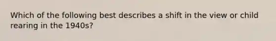 Which of the following best describes a shift in the view or child rearing in the 1940s?