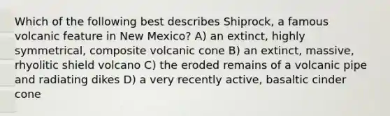 Which of the following best describes Shiprock, a famous volcanic feature in New Mexico? A) an extinct, highly symmetrical, composite volcanic cone B) an extinct, massive, rhyolitic shield volcano C) the eroded remains of a volcanic pipe and radiating dikes D) a very recently active, basaltic cinder cone