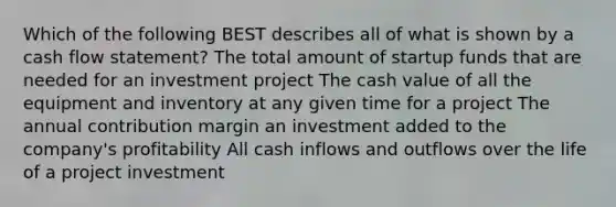 Which of the following BEST describes all of what is shown by a cash flow statement? The total amount of startup funds that are needed for an investment project The cash value of all the equipment and inventory at any given time for a project The annual contribution margin an investment added to the company's profitability All cash inflows and outflows over the life of a project investment