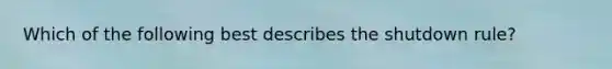 Which of the following best describes the shutdown rule?