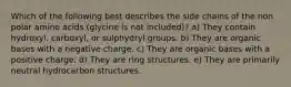 Which of the following best describes the side chains of the non polar amino acids (glycine is not included)? a) They contain hydroxyl, carboxyl, or sulphydryl groups. b) They are organic bases with a negative charge. c) They are organic bases with a positive charge. d) They are ring structures. e) They are primarily neutral hydrocarbon structures.