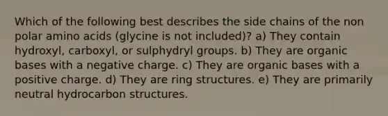 Which of the following best describes the side chains of the non polar <a href='https://www.questionai.com/knowledge/k9gb720LCl-amino-acids' class='anchor-knowledge'>amino acids</a> (glycine is not included)? a) They contain hydroxyl, carboxyl, or sulphydryl groups. b) They are organic bases with a negative charge. c) They are organic bases with a positive charge. d) They are ring structures. e) They are primarily neutral hydrocarbon structures.