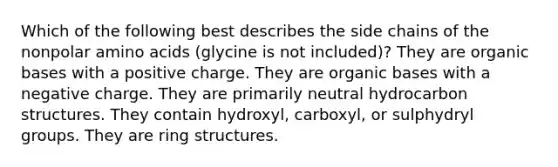 Which of the following best describes the side chains of the nonpolar amino acids (glycine is not included)? They are organic bases with a positive charge. They are organic bases with a negative charge. They are primarily neutral hydrocarbon structures. They contain hydroxyl, carboxyl, or sulphydryl groups. They are ring structures.