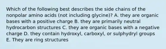 Which of the following best describes the side chains of the nonpolar amino acids (not including glycine)? A. they are organic bases with a positive charge B. they are primarily neutral hydrocarbon structures C. they are organic bases with a negative charge D. they contain hydroxyl, carboxyl, or sulphydryl groups E. They are ring structures