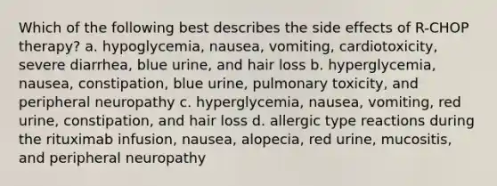 Which of the following best describes the side effects of R-CHOP therapy? a. hypoglycemia, nausea, vomiting, cardiotoxicity, severe diarrhea, blue urine, and hair loss b. hyperglycemia, nausea, constipation, blue urine, pulmonary toxicity, and peripheral neuropathy c. hyperglycemia, nausea, vomiting, red urine, constipation, and hair loss d. allergic type reactions during the rituximab infusion, nausea, alopecia, red urine, mucositis, and peripheral neuropathy