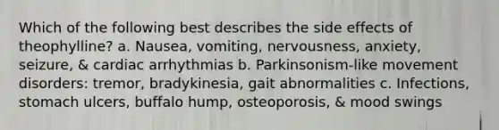 Which of the following best describes the side effects of theophylline? a. Nausea, vomiting, nervousness, anxiety, seizure, & cardiac arrhythmias b. Parkinsonism-like movement disorders: tremor, bradykinesia, gait abnormalities c. Infections, stomach ulcers, buffalo hump, osteoporosis, & mood swings