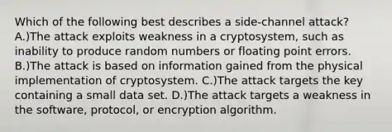 Which of the following best describes a side-channel attack? A.)The attack exploits weakness in a cryptosystem, such as inability to produce random numbers or floating point errors. B.)The attack is based on information gained from the physical implementation of cryptosystem. C.)The attack targets the key containing a small data set. D.)The attack targets a weakness in the software, protocol, or encryption algorithm.