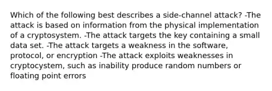 Which of the following best describes a side-channel attack? -The attack is based on information from the physical implementation of a cryptosystem. -The attack targets the key containing a small data set. -The attack targets a weakness in the software, protocol, or encryption -The attack exploits weaknesses in cryptocystem, such as inability produce random numbers or floating point errors