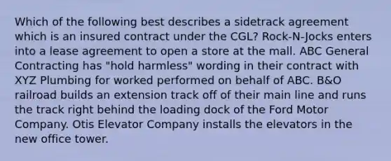 Which of the following best describes a sidetrack agreement which is an insured contract under the CGL? Rock-N-Jocks enters into a lease agreement to open a store at the mall. ABC General Contracting has "hold harmless" wording in their contract with XYZ Plumbing for worked performed on behalf of ABC. B&O railroad builds an extension track off of their main line and runs the track right behind the loading dock of the Ford Motor Company. Otis Elevator Company installs the elevators in the new office tower.