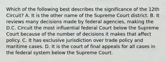 Which of the following best describes the significance of the 12th Circuit? A. It is the other name of the Supreme Court district. B. It reviews many decisions made by federal agencies, making the D.C. Circuit the most influential federal Court below the Supreme Court because of the number of decisions it makes that affect policy. C. It has exclusive jurisdiction over trade policy and maritime cases. D. It is the court of final appeals for all cases in the federal system below the Supreme Court.