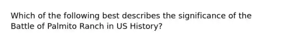 Which of the following best describes the significance of the Battle of Palmito Ranch in US History?