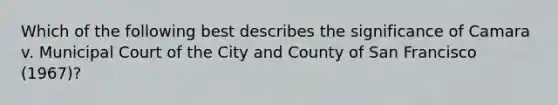 Which of the following best describes the significance of Camara v. Municipal Court of the City and County of San Francisco (1967)?