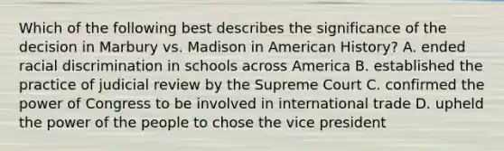 Which of the following best describes the significance of the decision in Marbury vs. Madison in American History? A. ended racial discrimination in schools across America B. established the practice of judicial review by the Supreme Court C. confirmed the power of Congress to be involved in international trade D. upheld the power of the people to chose the vice president