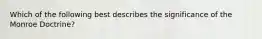 Which of the following best describes the significance of the Monroe Doctrine?