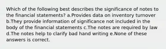 Which of the following best describes the significance of notes to the financial statements? a.Provides data on inventory turnover b.They provide information of significance not included in the body of the financial statements c.The notes are required by law d.The notes help to clarify bad hand writing e.None of these answers is correct.