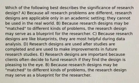 Which of the following best describes the significance of research design? A) Because all research problems are different, research designs are applicable only in an academic setting; they cannot be used in the real world. B) Because research designs may be "matched" to different kinds of problems, the research design may serve as a blueprint for the researcher. C) Because research designs are like blueprints, they are most helpful during data analysis. D) Research designs are used after studies are completed and are used to make improvements in future research studies. E) Research designs are important because clients often decide to fund research if they find the design is pleasing to the eye. B) Because research designs may be "matched" to different kinds of problems, the research design may serve as a blueprint for the researcher.