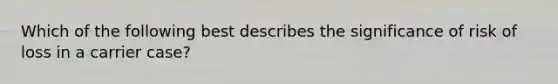 Which of the following best describes the significance of risk of loss in a carrier case?