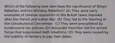 Which of the following best describes the significance of Shays' Rebellion and the Whiskey Rebellion? (A) They were early examples of colonial opposition to the British taxes imposed after the French and Indian War. (B) They led to the meeting of the Constitutional Convention. (C) They were precipitated by burdensome tax policies (D) Alexander Hamilton led the armed forces that suppressed both rebellions. (E) They were caused by the inability of farmers to pay their debts.