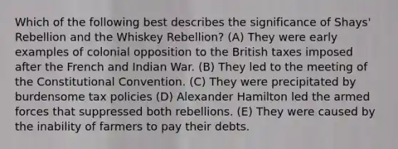 Which of the following best describes the significance of Shays' Rebellion and the Whiskey Rebellion? (A) They were early examples of colonial opposition to the British taxes imposed after the French and Indian War. (B) They led to the meeting of the Constitutional Convention. (C) They were precipitated by burdensome tax policies (D) Alexander Hamilton led the armed forces that suppressed both rebellions. (E) They were caused by the inability of farmers to pay their debts.