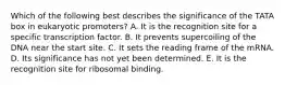 Which of the following best describes the significance of the TATA box in eukaryotic promoters? A. It is the recognition site for a specific transcription factor. B. It prevents supercoiling of the DNA near the start site. C. It sets the reading frame of the mRNA. D. Its significance has not yet been determined. E. It is the recognition site for ribosomal binding.