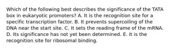 Which of the following best describes the significance of the TATA box in eukaryotic promoters? A. It is the recognition site for a specific transcription factor. B. It prevents supercoiling of the DNA near the start site. C. It sets the reading frame of the mRNA. D. Its significance has not yet been determined. E. It is the recognition site for ribosomal binding.