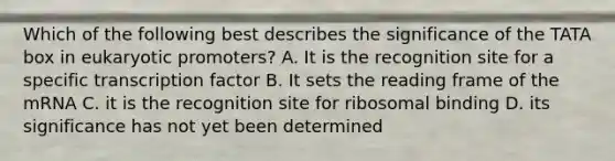 Which of the following best describes the significance of the TATA box in eukaryotic promoters? A. It is the recognition site for a specific transcription factor B. It sets the reading frame of the mRNA C. it is the recognition site for ribosomal binding D. its significance has not yet been determined