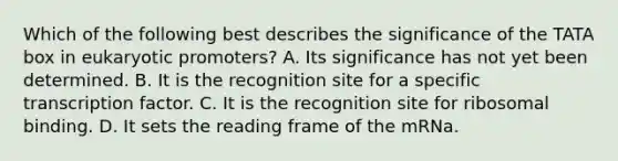 Which of the following best describes the significance of the TATA box in eukaryotic promoters? A. Its significance has not yet been determined. B. It is the recognition site for a specific transcription factor. C. It is the recognition site for ribosomal binding. D. It sets the reading frame of the mRNa.