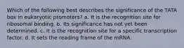 Which of the following best describes the significance of the TATA box in eukaryotic promoters? a. It is the recognition site for ribosomal binding. b. Its significance has not yet been determined. c. It is the recognition site for a specific transcription factor. d. It sets the reading frame of the mRNA.