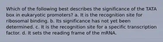 Which of the following best describes the significance of the TATA box in eukaryotic promoters? a. It is the recognition site for ribosomal binding. b. Its significance has not yet been determined. c. It is the recognition site for a specific transcription factor. d. It sets the reading frame of the mRNA.