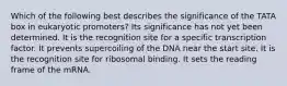 Which of the following best describes the significance of the TATA box in eukaryotic promoters? Its significance has not yet been determined. It is the recognition site for a specific transcription factor. It prevents supercoiling of the DNA near the start site. It is the recognition site for ribosomal binding. It sets the reading frame of the mRNA.