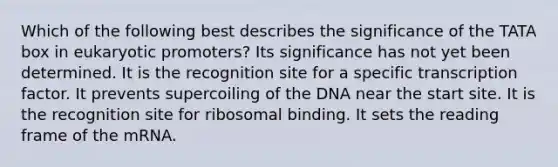 Which of the following best describes the significance of the TATA box in eukaryotic promoters? Its significance has not yet been determined. It is the recognition site for a specific transcription factor. It prevents supercoiling of the DNA near the start site. It is the recognition site for ribosomal binding. It sets the reading frame of the mRNA.