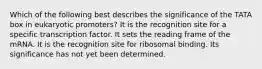 Which of the following best describes the significance of the TATA box in eukaryotic promoters? It is the recognition site for a specific transcription factor. It sets the reading frame of the mRNA. It is the recognition site for ribosomal binding. Its significance has not yet been determined.