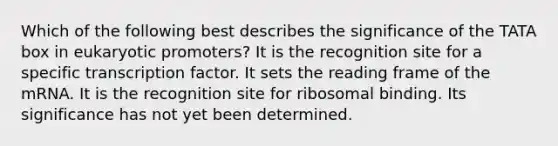 Which of the following best describes the significance of the TATA box in eukaryotic promoters? It is the recognition site for a specific transcription factor. It sets the reading frame of the mRNA. It is the recognition site for ribosomal binding. Its significance has not yet been determined.