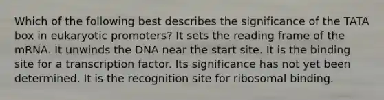 Which of the following best describes the significance of the TATA box in eukaryotic promoters? It sets the reading frame of the mRNA. It unwinds the DNA near the start site. It is the binding site for a transcription factor. Its significance has not yet been determined. It is the recognition site for ribosomal binding.