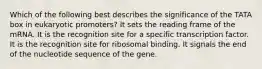 Which of the following best describes the significance of the TATA box in eukaryotic promoters? It sets the reading frame of the mRNA. It is the recognition site for a specific transcription factor. It is the recognition site for ribosomal binding. It signals the end of the nucleotide sequence of the gene.