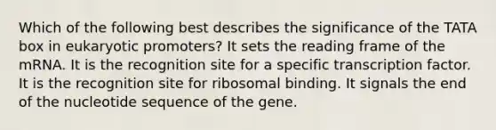 Which of the following best describes the significance of the TATA box in eukaryotic promoters? It sets the reading frame of the mRNA. It is the recognition site for a specific transcription factor. It is the recognition site for ribosomal binding. It signals the end of the nucleotide sequence of the gene.