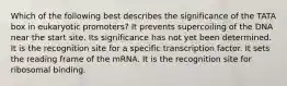 Which of the following best describes the significance of the TATA box in eukaryotic promoters? It prevents supercoiling of the DNA near the start site. Its significance has not yet been determined. It is the recognition site for a specific transcription factor. It sets the reading frame of the mRNA. It is the recognition site for ribosomal binding.