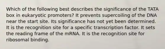 Which of the following best describes the significance of the TATA box in eukaryotic promoters? It prevents supercoiling of the DNA near the start site. Its significance has not yet been determined. It is the recognition site for a specific transcription factor. It sets the reading frame of the mRNA. It is the recognition site for ribosomal binding.