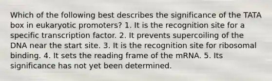 Which of the following best describes the significance of the TATA box in eukaryotic promoters? 1. It is the recognition site for a specific transcription factor. 2. It prevents supercoiling of the DNA near the start site. 3. It is the recognition site for ribosomal binding. 4. It sets the reading frame of the mRNA. 5. Its significance has not yet been determined.