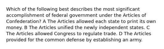 Which of the following best describes the most significant accomplishment of federal government under the Articles of Confederation? A The Articles allowed each state to print its own money. B The Articles unified the newly independent states. C The Articles allowed Congress to regulate trade. D The Articles provided for the common defense by establishing an army.