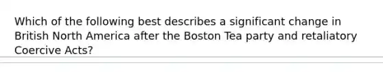 Which of the following best describes a significant change in British North America after the Boston Tea party and retaliatory Coercive Acts?