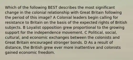 Which of the following BEST describes the most significant change in the colonial relationship with Great Britain following the period of this image? A Colonial leaders begin calling for resistance to Britain on the basis of the expected rights of British subjects. B Loyalist opposition grew proportional to the growing support for the independence movement. C Political, social, cultural, and economic exchanges between the colonists and Great Britain encouraged stronger bonds. D As a result of distance, the British grew ever more inattentive and colonists gained economic freedom.